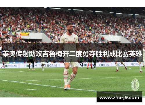 莱奥传射助攻吉鲁梅开二度勇夺胜利成比赛英雄 莱奥传射助攻吉鲁梅开二度勇夺胜利成比赛英雄