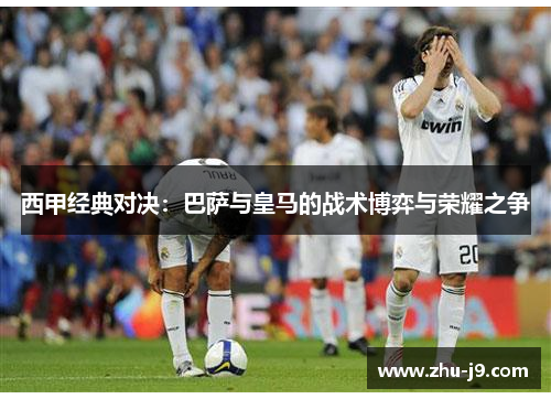 西甲经典对决:巴萨与皇马的战术博弈与荣耀之争 西甲经典对决:巴萨与皇马的战术博弈与荣耀之争