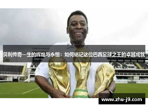贝利传奇一生的辉煌与永恒:如何铭记这位巴西足球之王的卓越成就 贝利传奇一生的辉煌与永恒:如何铭记这位巴西足球之王的卓越成就