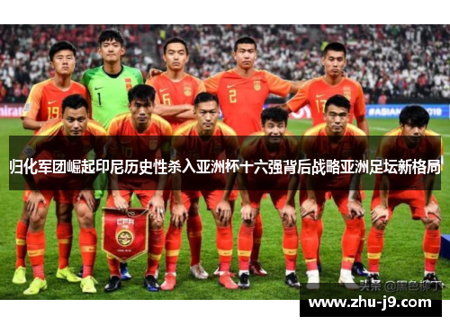 归化军团崛起印尼历史性杀入亚洲杯十六强背后战略亚洲足坛新格局