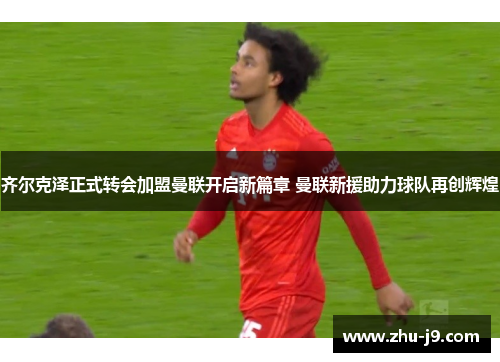 齐尔克泽正式转会加盟曼联开启新篇章 曼联新援助力球队再创辉煌 齐尔克泽正式转会加盟曼联开启新篇章 曼联新援助力球队再创辉煌